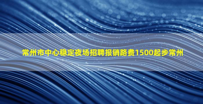 常州市中心稳定夜场招聘报销路费1500起步常州